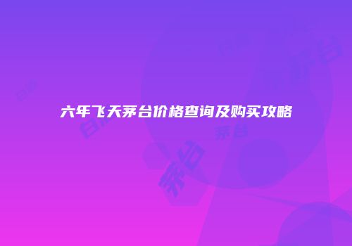 六年飞天茅台价格查询及购买攻略