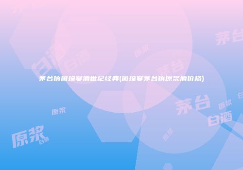 茅台镇国珍宴酒世纪经典(国珍宴茅台镇原浆酒价格)