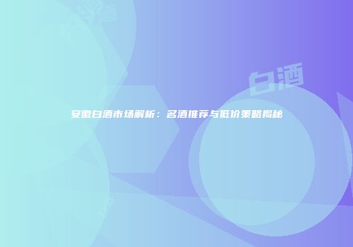 安徽白酒市场解析：名酒推荐与低价策略揭秘