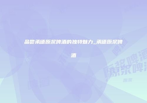 品尝承德原浆啤酒的独特魅力_承德原浆啤酒