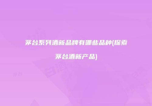 茅台系列酒新品牌有哪些品种(探索茅台酒新产品)