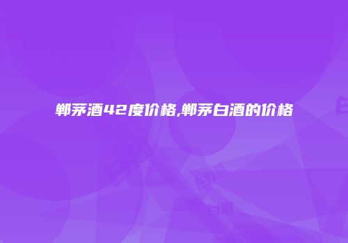 郸茅酒42度价格,郸茅白酒的价格