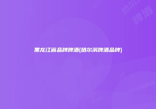 黑龙江省品牌啤酒(哈尔滨啤酒品牌)