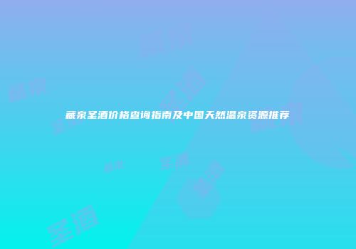 藏泉圣酒价格查询指南及中国天然温泉资源推荐