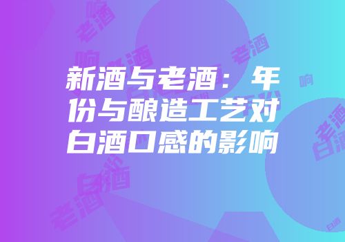 新酒与老酒：年份与酿造工艺对白酒口感的影响