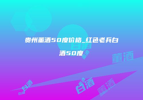 贵州董酒50度价格_红色老兵白酒50度