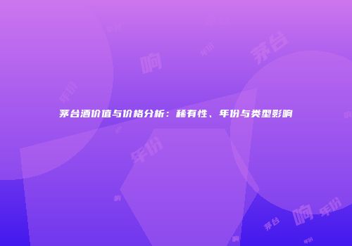 茅台酒价值与价格分析：稀有性、年份与类型影响