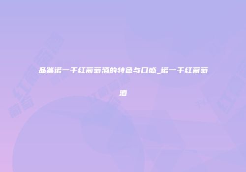 品鉴诺一干红葡萄酒的特色与口感_诺一干红葡萄酒