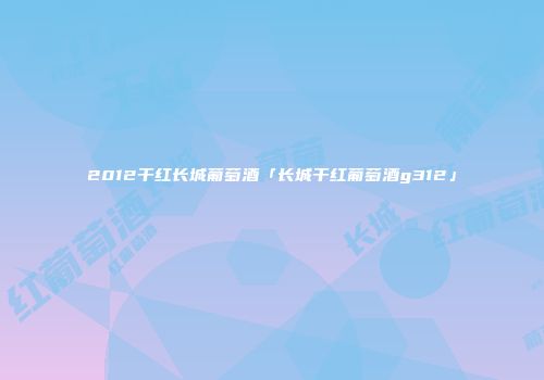 2012干红长城葡萄酒「长城干红葡萄酒g312」