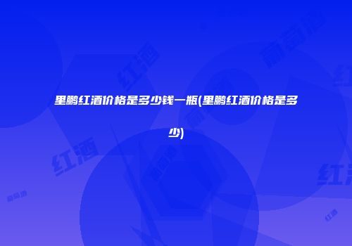 里鹏红酒价格是多少钱一瓶(里鹏红酒价格是多少)