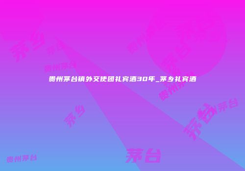 贵州茅台镇外交使团礼宾酒30年_茅乡礼宾酒