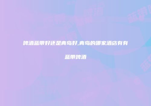 啤酒蓝带好还是青岛好,青岛的哪家酒店有有蓝带啤酒