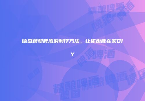 德国精酿啤酒的制作方法，让你也能在家DIY