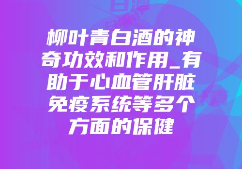 柳叶青白酒的神奇功效和作用_有助于心血管肝脏免疫系统等多个方面的保健