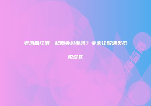 老酒和红酒一起喝会过敏吗？专家详解酒类搭配误区