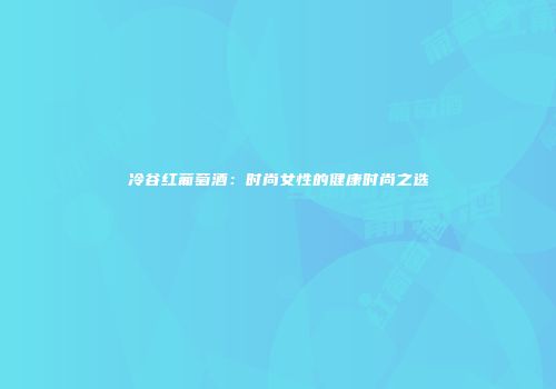 冷谷红葡萄酒：时尚女性的健康时尚之选