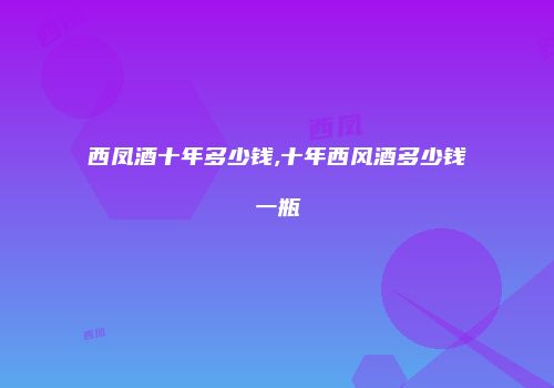西凤酒十年多少钱,十年西风酒多少钱一瓶