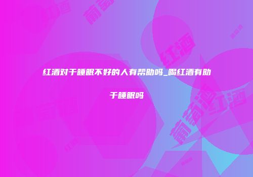 红酒对于睡眠不好的人有帮助吗_喝红酒有助于睡眠吗