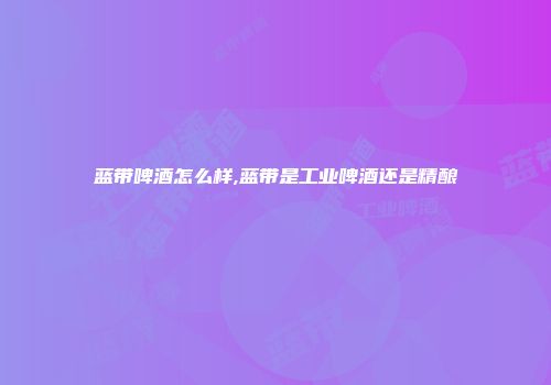 蓝带啤酒怎么样,蓝带是工业啤酒还是精酿