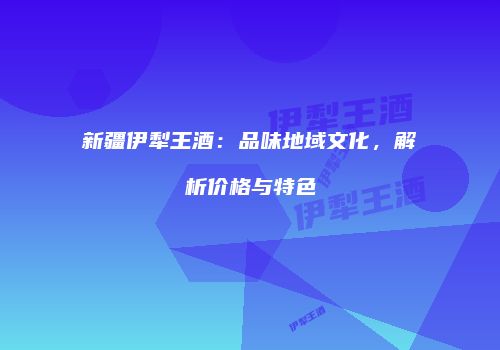 新疆伊犁王酒：品味地域文化，解析价格与特色