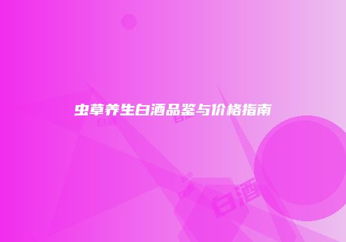 虫草养生白酒品鉴与价格指南