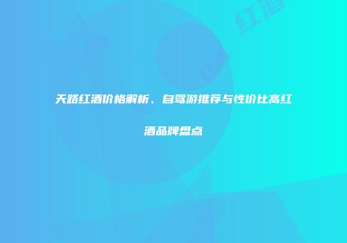 天路红酒价格解析、自驾游推荐与性价比高红酒品牌盘点