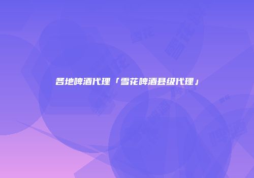 各地啤酒代理「雪花啤酒县级代理」