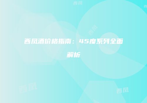西凤酒价格指南：45度系列全面解析