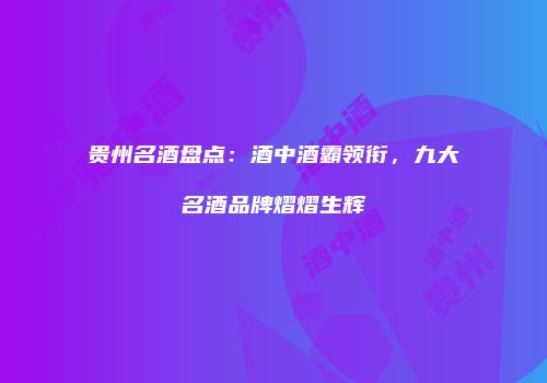 贵州名酒盘点：酒中酒霸领衔，九大名酒品牌熠熠生辉