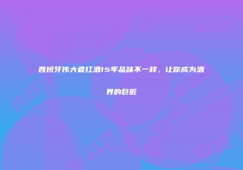 西班牙伟大者红酒15年品味不一样，让你成为酒界的巨匠