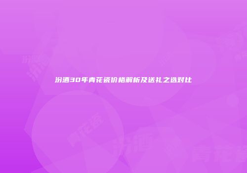 汾酒30年青花瓷价格解析及送礼之选对比