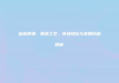 金威啤酒：酿造工艺、市场地位与发展历程探析