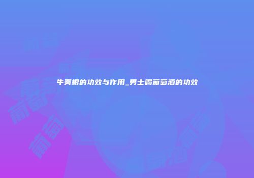 牛蒡根的功效与作用_男士喝葡萄酒的功效