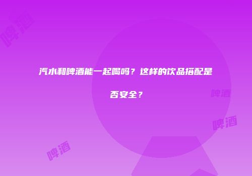 汽水和啤酒能一起喝吗？这样的饮品搭配是否安全？