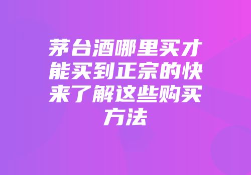 茅台酒哪里买才能买到正宗的快来了解这些购买方法