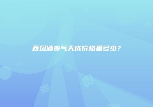 西凤酒贵气天成价格是多少？