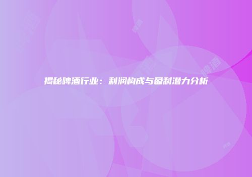 揭秘啤酒行业：利润构成与盈利潜力分析