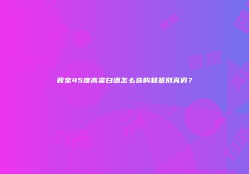 晋泉45度高粱白酒怎么选购和鉴别真假？