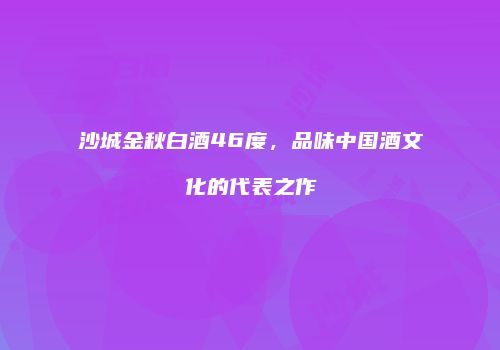 沙城金秋白酒46度，品味中国酒文化的代表之作
