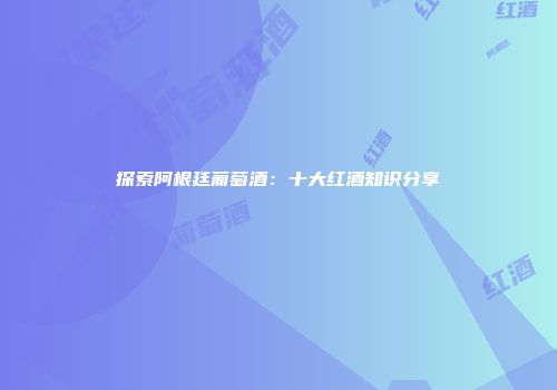 探索阿根廷葡萄酒：十大红酒知识分享