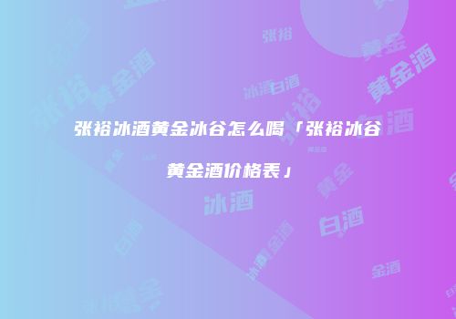 张裕冰酒黄金冰谷怎么喝「张裕冰谷黄金酒价格表」