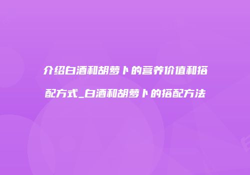 介绍白酒和胡萝卜的营养价值和搭配方式_白酒和胡萝卜的搭配方法