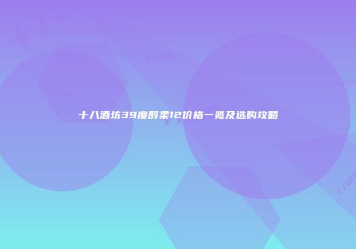 十八酒坊39度醇柔12价格一览及选购攻略