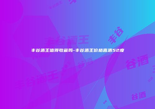 丰谷酒王值得收藏吗-丰谷酒王价格喜酒52度