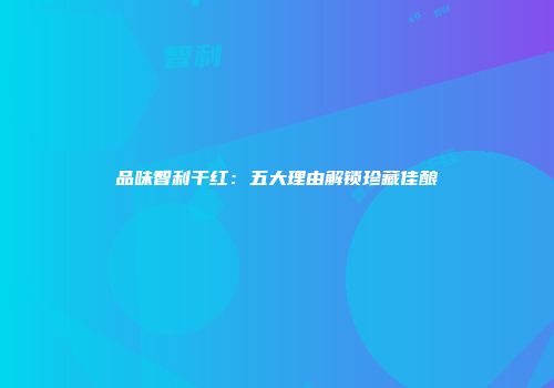 品味智利干红：五大理由解锁珍藏佳酿