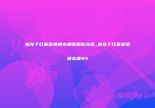 威龙干红葡萄酒橡木桶陈酿蛇龙珠_威龙干红葡萄酒橡木桶94