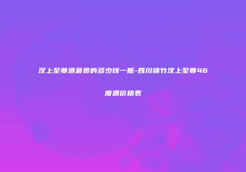 汉上至尊酒最贵的多少钱一瓶-四川绵竹汉上至尊46度酒价格表