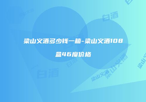 梁山义酒多少钱一箱-梁山义酒108盒46度价格