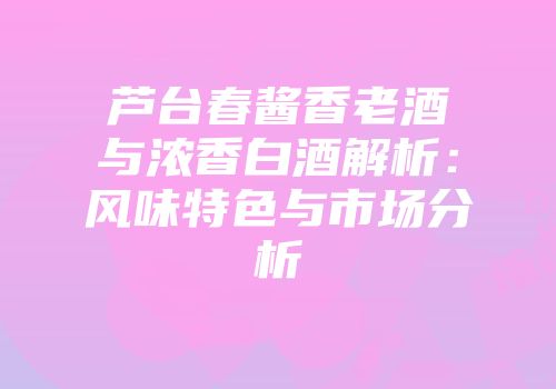 芦台春酱香老酒与浓香白酒解析：风味特色与市场分析