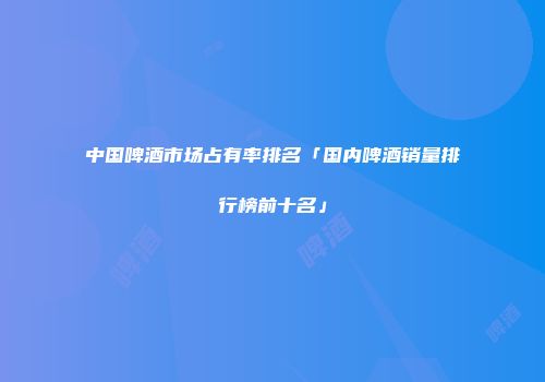 中国啤酒市场占有率排名「国内啤酒销量排行榜前十名」